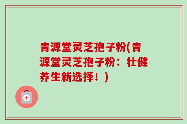 青源堂灵芝孢子粉(青源堂灵芝孢子粉:壮健养生新选择!) 青源堂灵芝孢子粉(青源堂灵芝孢子粉:壮健养生新选择!)