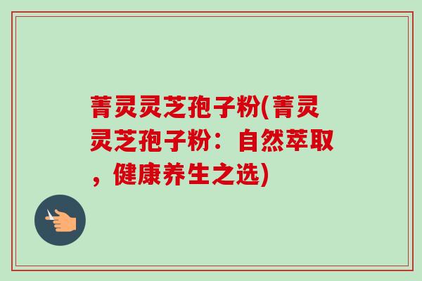 菁灵灵芝孢子粉(菁灵灵芝孢子粉：自然萃取，健康养生之选)