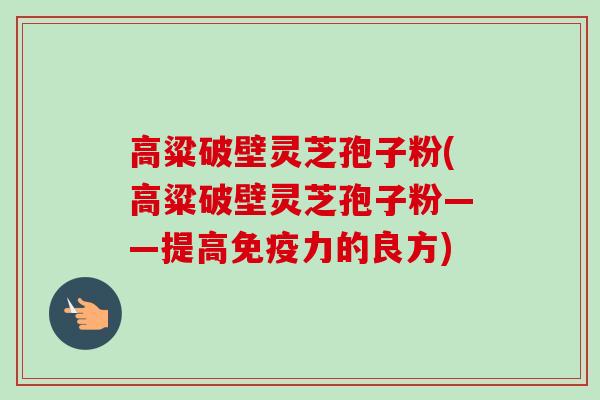 高粱破壁灵芝孢子粉(高粱破壁灵芝孢子粉——提高免疫力的良方) 高粱破壁灵芝孢子粉(高粱破壁灵芝孢子粉——提高免疫力的良方)