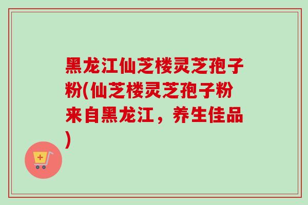 黑龙江仙芝楼灵芝孢子粉(仙芝楼灵芝孢子粉来自黑龙江，养生佳品)