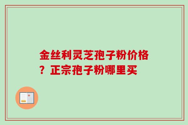 金丝利灵芝孢子粉价格?正宗孢子粉哪里买 金丝利灵芝孢子粉价格?正宗孢子粉哪里买