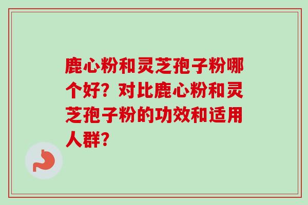 鹿心粉和灵芝孢子粉哪个好?对比鹿心粉和灵芝孢子粉的功效和适用人群? 鹿心粉和灵芝孢子粉哪个好?对比鹿心粉和灵芝孢子粉的功效和适用人群?