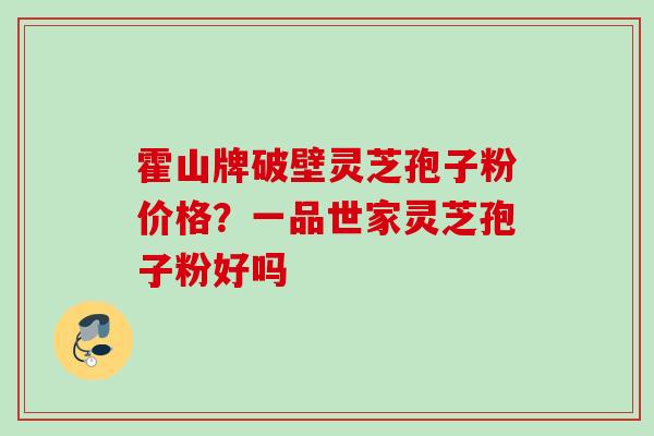 霍山牌破壁灵芝孢子粉价格?一品世家灵芝孢子粉好吗 霍山牌破壁灵芝孢子粉价格?一品世家灵芝孢子粉好吗