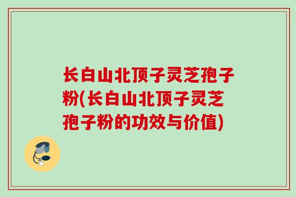长白山北顶子灵芝孢子粉(长白山北顶子灵芝孢子粉的功效与价值)