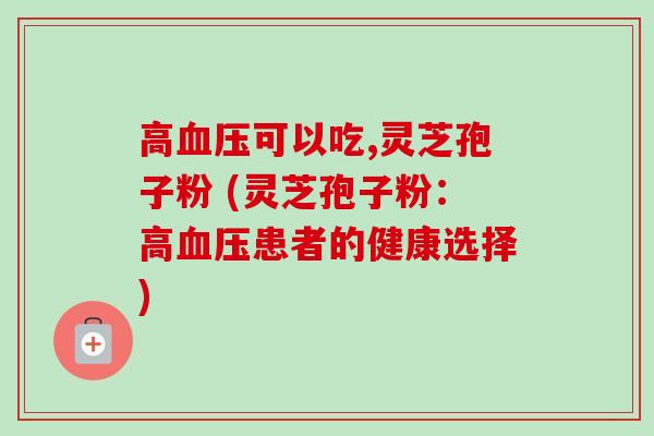 高可以吃,灵芝孢子粉 (灵芝孢子粉:高患者的健康选择) 高可以吃,灵芝孢子粉 (灵芝孢子粉:高患者的健康选择)