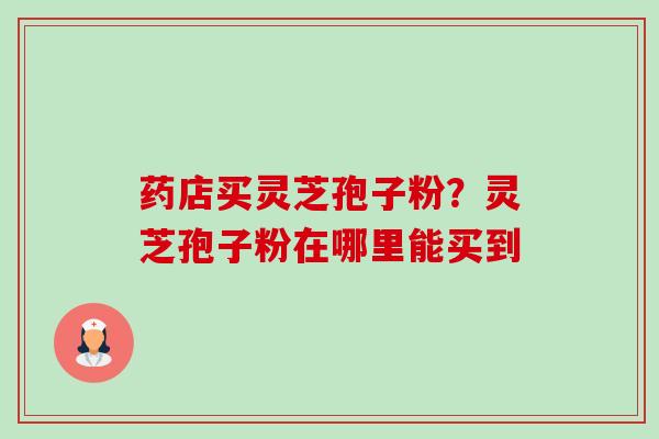 药店买灵芝孢子粉?灵芝孢子粉在哪里能买到 药店买灵芝孢子粉?灵芝孢子粉在哪里能买到