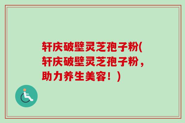 轩庆破壁灵芝孢子粉(轩庆破壁灵芝孢子粉,助力养生美容!) 轩庆破壁灵芝孢子粉(轩庆破壁灵芝孢子粉,助力养生美容!)