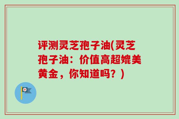 评测灵芝孢子油(灵芝孢子油:价值高超媲美黄金,你知道吗?) 评测灵芝孢子油(灵芝孢子油:价值高超媲美黄金,你知道吗?)