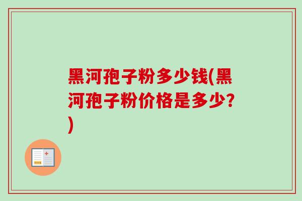 黑河孢子粉多少钱(黑河孢子粉价格是多少?) 黑河孢子粉多少钱(黑河孢子粉价格是多少?)