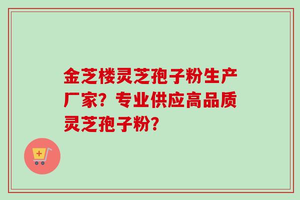 金芝楼灵芝孢子粉生产厂家?专业供应高品质灵芝孢子粉? 金芝楼灵芝孢子粉生产厂家?专业供应高品质灵芝孢子粉?