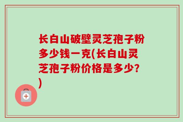长白山破壁灵芝孢子粉多少钱一克(长白山灵芝孢子粉价格是多少?) 长白山破壁灵芝孢子粉多少钱一克(长白山灵芝孢子粉价格是多少?)