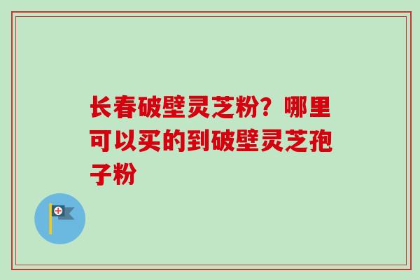 长春破壁灵芝粉?哪里可以买的到破壁灵芝孢子粉 长春破壁灵芝粉?哪里可以买的到破壁灵芝孢子粉