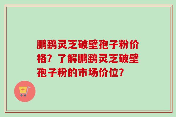 鹏鹞灵芝破壁孢子粉价格?了解鹏鹞灵芝破壁孢子粉的市场价位? 鹏鹞灵芝破壁孢子粉价格?了解鹏鹞灵芝破壁孢子粉的市场价位?