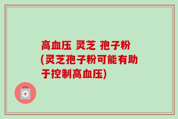 高 灵芝 孢子粉(灵芝孢子粉可能有助于控制高) 高 灵芝 孢子粉(灵芝孢子粉可能有助于控制高)