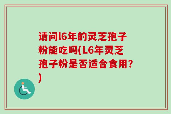 请问l6年的灵芝孢子粉能吃吗(L6年灵芝孢子粉是否适合食用?) 请问l6年的灵芝孢子粉能吃吗(L6年灵芝孢子粉是否适合食用?)