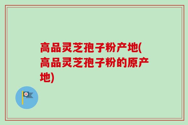 高品灵芝孢子粉产地(高品灵芝孢子粉的原产地)