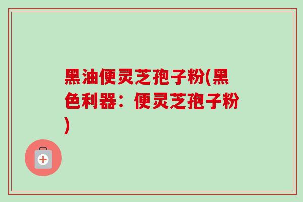 黑油便灵芝孢子粉(黑色利器:便灵芝孢子粉) 黑油便灵芝孢子粉(黑色利器:便灵芝孢子粉)