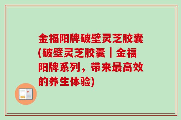 金福阳牌破壁灵芝胶囊(破壁灵芝胶囊｜金福阳牌系列，带来高效的养生体验)