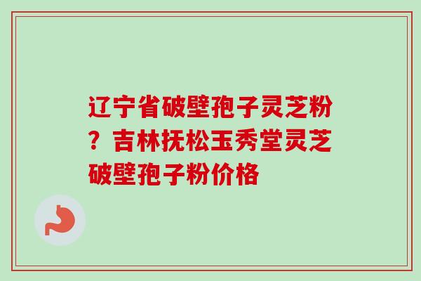 辽宁省破壁孢子灵芝粉?吉林抚松玉秀堂灵芝破壁孢子粉价格 辽宁省破壁孢子灵芝粉?吉林抚松玉秀堂灵芝破壁孢子粉价格