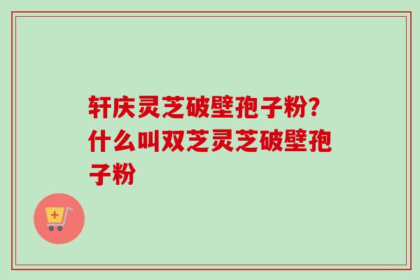 轩庆灵芝破壁孢子粉?什么叫双芝灵芝破壁孢子粉 轩庆灵芝破壁孢子粉?什么叫双芝灵芝破壁孢子粉