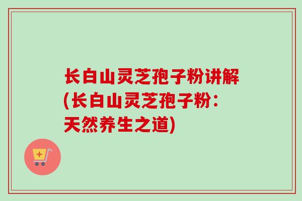 长白山灵芝孢子粉讲解(长白山灵芝孢子粉:天然养生之道) 长白山灵芝孢子粉讲解(长白山灵芝孢子粉:天然养生之道)