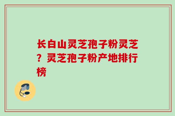 长白山灵芝孢子粉灵芝?灵芝孢子粉产地排行榜 长白山灵芝孢子粉灵芝?灵芝孢子粉产地排行榜