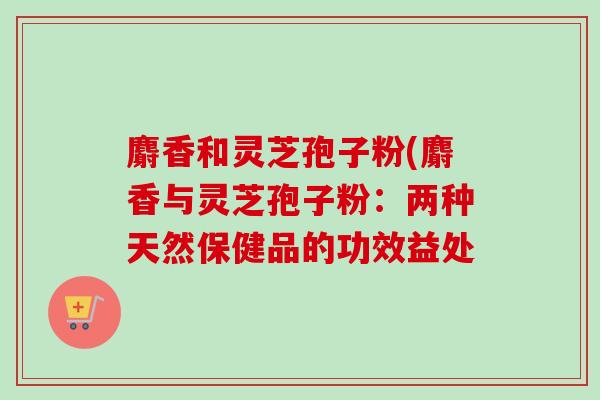 麝香和灵芝孢子粉(麝香与灵芝孢子粉:两种天然保健品的功效益处 麝香和灵芝孢子粉(麝香与灵芝孢子粉:两种天然保健品的功效益处