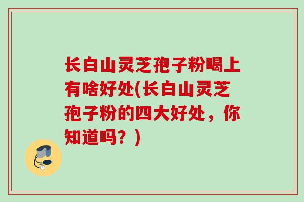 长白山灵芝孢子粉喝上有啥好处(长白山灵芝孢子粉的四大好处，你知道吗？)
