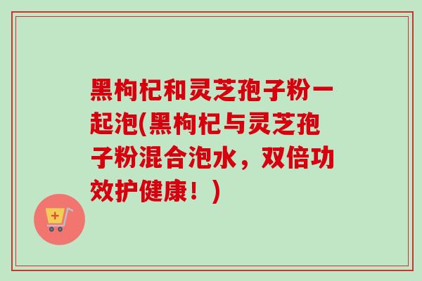 黑枸杞和灵芝孢子粉一起泡(黑枸杞与灵芝孢子粉混合泡水,双倍功效护健康!) 黑枸杞和灵芝孢子粉一起泡(黑枸杞与灵芝孢子粉混合泡水,双倍功效护健康!)