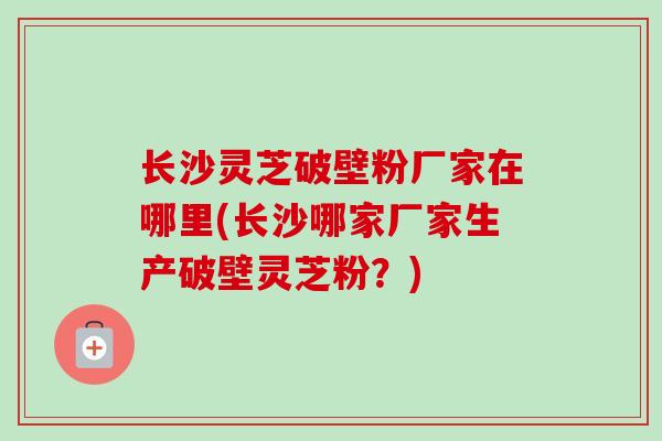 长沙灵芝破壁粉厂家在哪里(长沙哪家厂家生产破壁灵芝粉？)