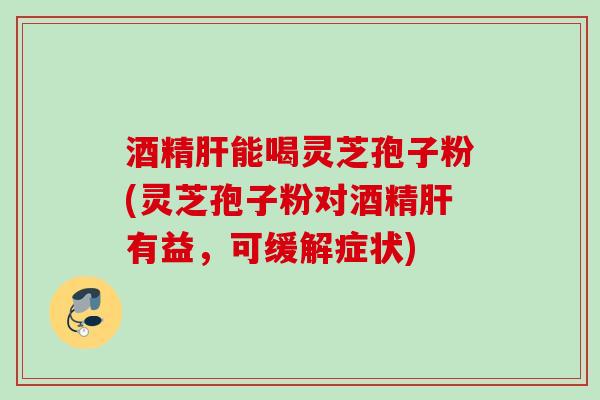 酒精能喝灵芝孢子粉(灵芝孢子粉对酒精有益,可缓解症状) 酒精能喝灵芝孢子粉(灵芝孢子粉对酒精有益,可缓解症状)