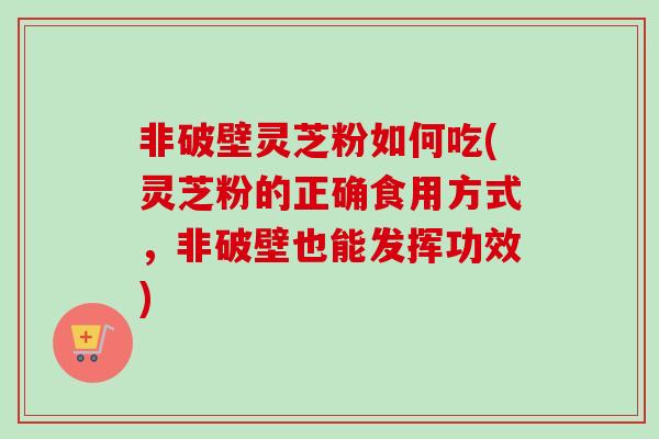 非破壁灵芝粉如何吃(灵芝粉的正确食用方式,非破壁也能发挥功效) 非破壁灵芝粉如何吃(灵芝粉的正确食用方式,非破壁也能发挥功效)