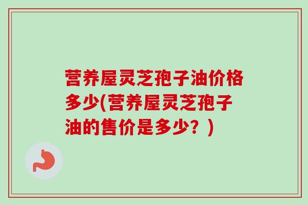 营养屋灵芝孢子油价格多少(营养屋灵芝孢子油的售价是多少？)