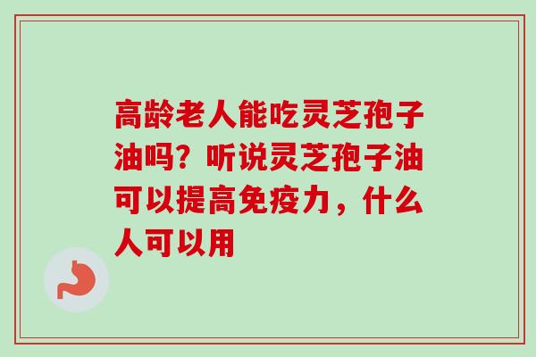高龄老人能吃灵芝孢子油吗?听说灵芝孢子油可以提高免疫力,什么人可以用 高龄老人能吃灵芝孢子油吗?听说灵芝孢子油可以提高免疫力,什么人可以用
