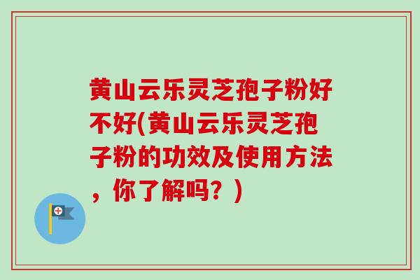 黄山云乐灵芝孢子粉好不好(黄山云乐灵芝孢子粉的功效及使用方法，你了解吗？)
