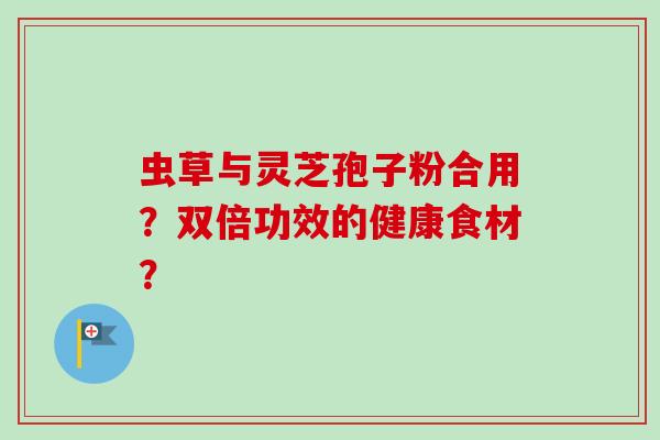 虫草与灵芝孢子粉合用?双倍功效的健康食材? 虫草与灵芝孢子粉合用?双倍功效的健康食材?