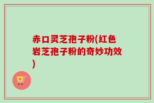 赤口灵芝孢子粉(红色岩芝孢子粉的奇妙功效)