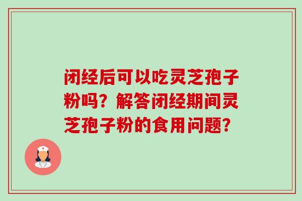 闭经后可以吃灵芝孢子粉吗?解答闭经期间灵芝孢子粉的食用问题? 闭经后可以吃灵芝孢子粉吗?解答闭经期间灵芝孢子粉的食用问题?