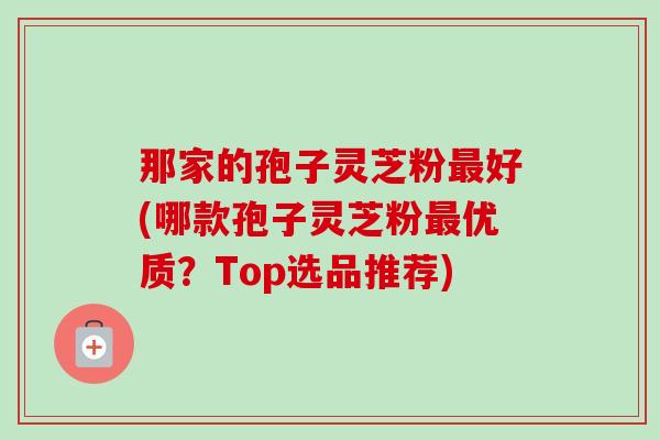 那家的孢子灵芝粉好(哪款孢子灵芝粉优质？Top选品推荐)
