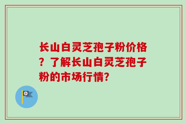 长山白灵芝孢子粉价格？了解长山白灵芝孢子粉的市场行情？