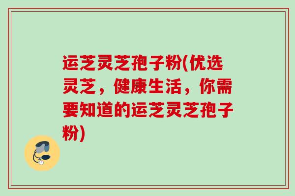 运芝灵芝孢子粉(优选灵芝，健康生活，你需要知道的运芝灵芝孢子粉)