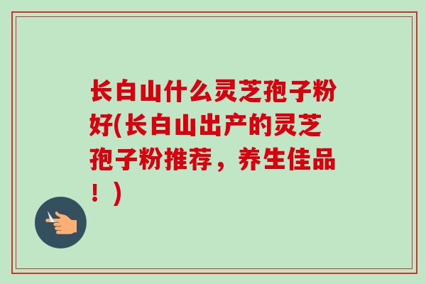 长白山什么灵芝孢子粉好(长白山出产的灵芝孢子粉推荐,养生佳品!) 长白山什么灵芝孢子粉好(长白山出产的灵芝孢子粉推荐,养生佳品!)