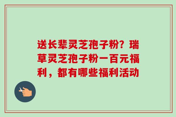送长辈灵芝孢子粉?瑞草灵芝孢子粉一百元福利,都有哪些福利活动 送长辈灵芝孢子粉?瑞草灵芝孢子粉一百元福利,都有哪些福利活动