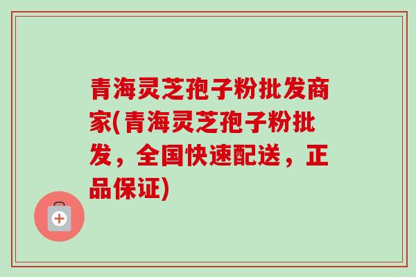 青海灵芝孢子粉批发商家(青海灵芝孢子粉批发,全国快速配送,正品保证) 青海灵芝孢子粉批发商家(青海灵芝孢子粉批发,全国快速配送,正品保证)