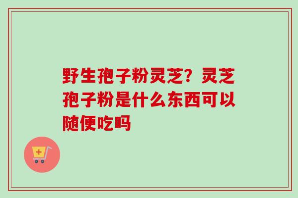 野生孢子粉灵芝?灵芝孢子粉是什么东西可以随便吃吗 野生孢子粉灵芝?灵芝孢子粉是什么东西可以随便吃吗