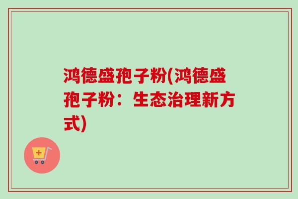 鸿德盛孢子粉(鸿德盛孢子粉:生态理新方式) 鸿德盛孢子粉(鸿德盛孢子粉:生态理新方式)