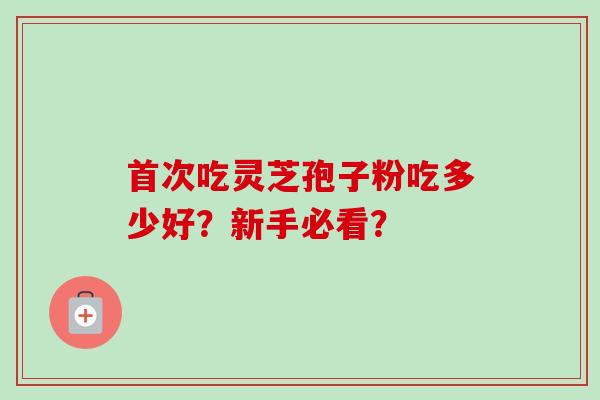 首次吃灵芝孢子粉吃多少好?新手必看? 首次吃灵芝孢子粉吃多少好?新手必看?