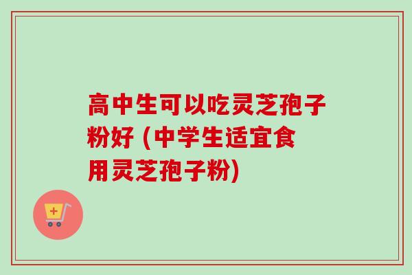 高中生可以吃灵芝孢子粉好 (中学生适宜食用灵芝孢子粉) 高中生可以吃灵芝孢子粉好 (中学生适宜食用灵芝孢子粉)