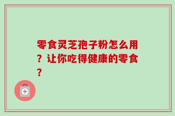 零食灵芝孢子粉怎么用?让你吃得健康的零食? 零食灵芝孢子粉怎么用?让你吃得健康的零食?