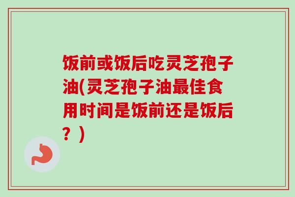饭前或饭后吃灵芝孢子油(灵芝孢子油佳食用时间是饭前还是饭后？)